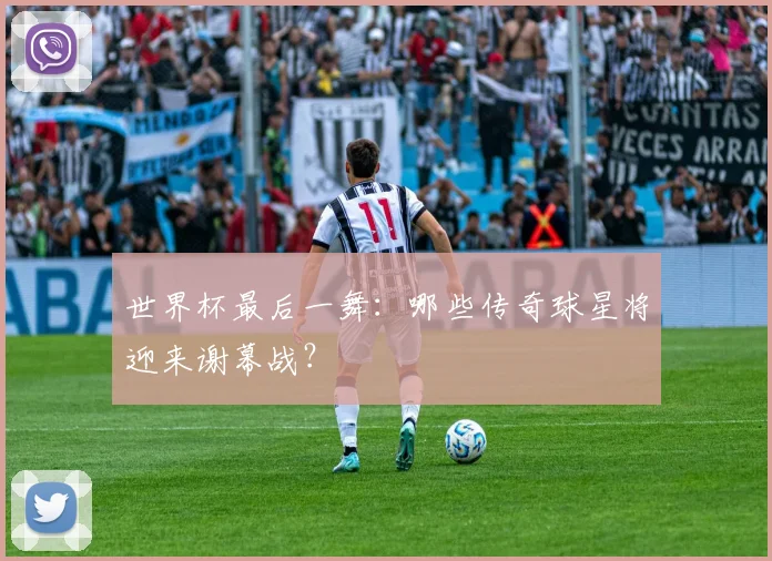 世界杯最后一舞：哪些传奇球星将迎来谢幕战？