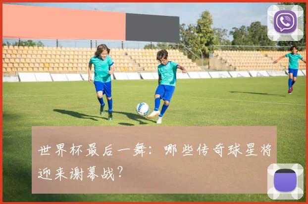 世界杯最后一舞：哪些传奇球星将迎来谢幕战？